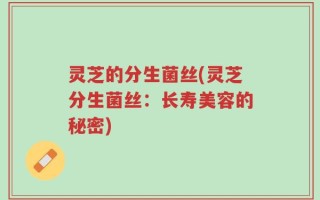 灵芝的分生菌丝(灵芝分生菌丝：长寿美容的秘密)