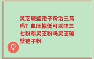 灵芝破壁孢子粉治三高吗？血压偏低可以吃三七粉和灵芝粉吗灵芝破壁孢子粉