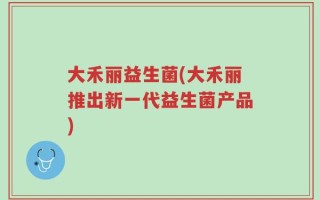 大禾丽益生菌(大禾丽推出新一代益生菌产品)