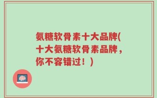 氨糖软骨素十大品牌(十大氨糖软骨素品牌，你不容错过！)