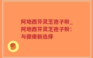 阿地西芬灵芝孢子粉_阿地西芬灵芝孢子粉：与健康新选择