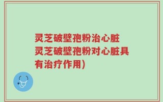 灵芝破壁孢粉治心脏 灵芝破壁孢粉对心脏具有治疗作用)