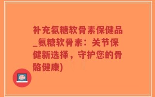 补充氨糖软骨素保健品_氨糖软骨素：关节保健新选择，守护您的骨骼健康)