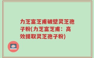 力芝富芝甫破壁灵芝孢子粉(力芝富芝甫：高效提取灵芝孢子粉)
