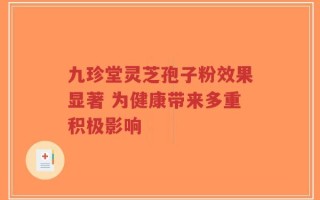 九珍堂灵芝孢子粉效果显著 为健康带来多重积极影响
