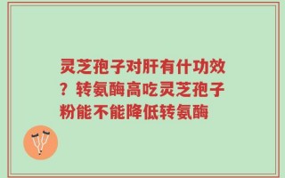 灵芝孢子对肝有什功效？转氨酶高吃灵芝孢子粉能不能降低转氨酶