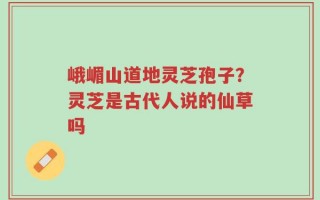 峨嵋山道地灵芝孢子？灵芝是古代人说的仙草吗