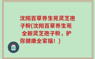 沈阳百草养生苑灵芝孢子粉(沈阳百草养生苑 全新灵芝孢子粉，护你健康全家福！)