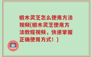 椴木灵芝怎么使用方法视频(椴木灵芝使用方法教程视频，快速掌握正确使用方式！)