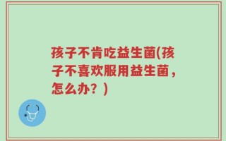 孩子不肯吃益生菌(孩子不喜欢服用益生菌，怎么办？)