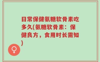 日常保健氨糖软骨素吃多久(氨糖软骨素：保健良方，食用时长需知)