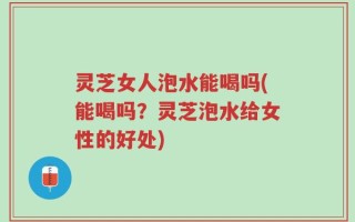 灵芝女人泡水能喝吗(能喝吗？灵芝泡水给女性的好处)