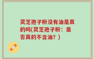 灵芝孢子粉没有油是真的吗(灵芝孢子粉：是否真的不含油？)