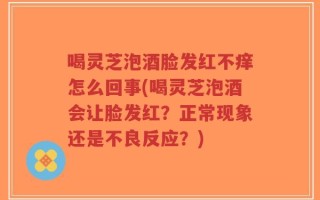 喝灵芝泡酒脸发红不痒怎么回事(喝灵芝泡酒会让脸发红？正常现象还是不良反应？)