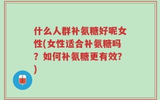 什么人群补氨糖好呢女性(女性适合补氨糖吗？如何补氨糖更有效？)