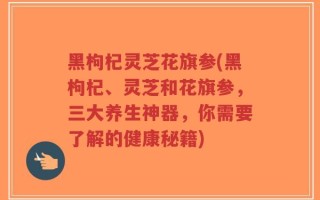 黑枸杞灵芝花旗参(黑枸杞、灵芝和花旗参，三大养生神器，你需要了解的健康秘籍)