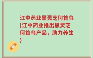江中药业黑灵芝何首乌(江中药业推出黑灵芝何首乌产品，助力养生)