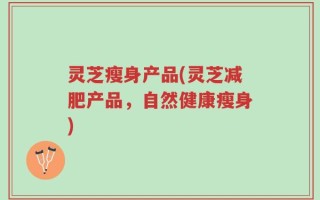 灵芝瘦身产品(灵芝减肥产品，自然健康瘦身)