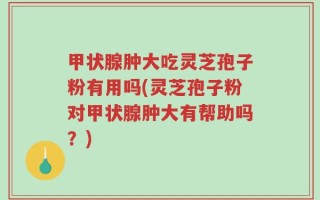甲状腺肿大吃灵芝孢子粉有用吗(灵芝孢子粉对甲状腺肿大有帮助吗？)
