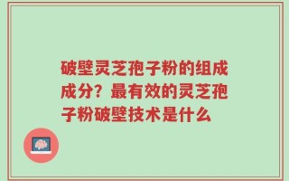 破壁灵芝孢子粉的组成成分？最有效的灵芝孢子粉破壁技术是什么