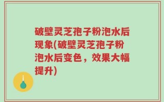 破壁灵芝孢子粉泡水后现象(破壁灵芝孢子粉泡水后变色，效果大幅提升)