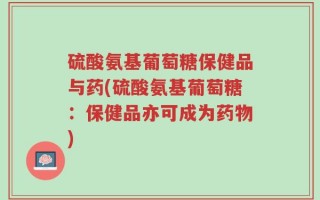 硫酸氨基葡萄糖保健品与药(硫酸氨基葡萄糖：保健品亦可成为药物)