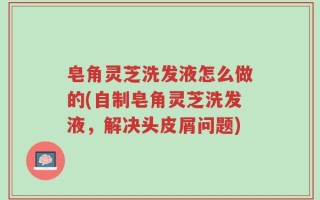 皂角灵芝洗发液怎么做的(自制皂角灵芝洗发液，解决头皮屑问题)