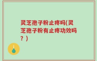 灵芝孢子粉止疼吗(灵芝孢子粉有止疼功效吗？)