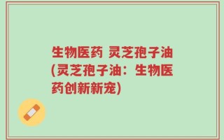 生物医药 灵芝孢子油(灵芝孢子油：生物医药创新新宠)