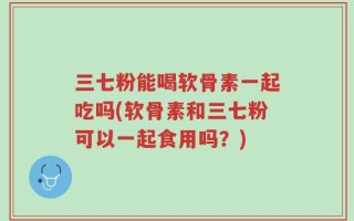 三七粉能喝软骨素一起吃吗(软骨素和三七粉可以一起食用吗？)