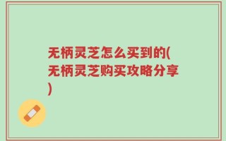 无柄灵芝怎么买到的(无柄灵芝购买攻略分享)