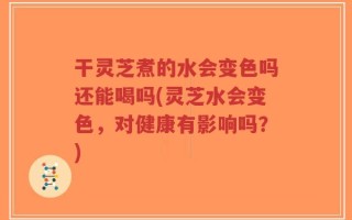 干灵芝煮的水会变色吗还能喝吗(灵芝水会变色，对健康有影响吗？)