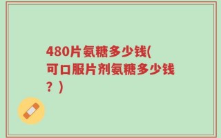 480片氨糖多少钱(可口服片剂氨糖多少钱？)