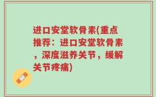 进口安堂软骨素(重点推荐：进口安堂软骨素，深度滋养关节，缓解关节疼痛)