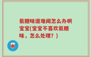 氨糖味道难闻怎么办啊宝宝(宝宝不喜欢氨糖味，怎么处理？)