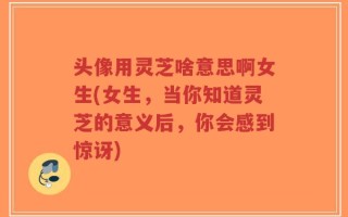 头像用灵芝啥意思啊女生(女生，当你知道灵芝的意义后，你会感到惊讶)