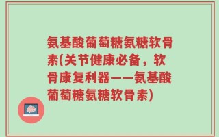 氨基酸葡萄糖氨糖软骨素(关节健康必备，软骨康复利器——氨基酸葡萄糖氨糖软骨素)