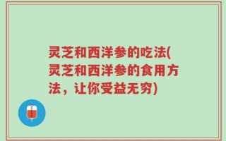 灵芝和西洋参的吃法(灵芝和西洋参的食用方法，让你受益无穷)