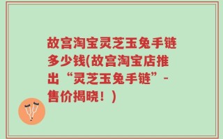 故宫淘宝灵芝玉兔手链多少钱(故宫淘宝店推出“灵芝玉兔手链”-售价揭晓！)
