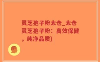 灵芝孢子粉太仓_太仓灵芝孢子粉：高效保健，纯净品质)