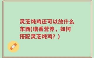 灵芝炖鸡还可以放什么东西(增香营养，如何搭配灵芝炖鸡？)