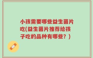 小孩需要哪些益生菌片吃(益生菌片推荐给孩子吃的品种有哪些？)