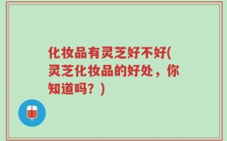 化妆品有灵芝好不好(灵芝化妆品的好处，你知道吗？)