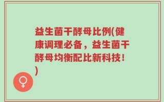 益生菌干酵母比例(健康调理必备，益生菌干酵母均衡配比新科技！)