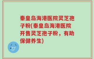 秦皇岛海港医院灵芝孢子粉(秦皇岛海港医院开售灵芝孢子粉，有助保健养生)