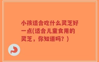 小孩适合吃什么灵芝好一点(适合儿童食用的灵芝，你知道吗？)