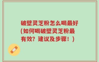 破壁灵芝粉怎么喝最好(如何喝破壁灵芝粉最有效？建议及步骤！)