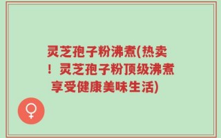 灵芝孢子粉沸煮(热卖！灵芝孢子粉顶级沸煮 享受健康美味生活)