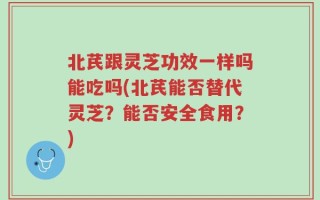 北芪跟灵芝功效一样吗能吃吗(北芪能否替代灵芝？能否安全食用？)