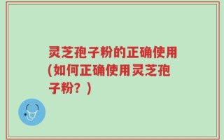 灵芝孢子粉的正确使用(如何正确使用灵芝孢子粉？)